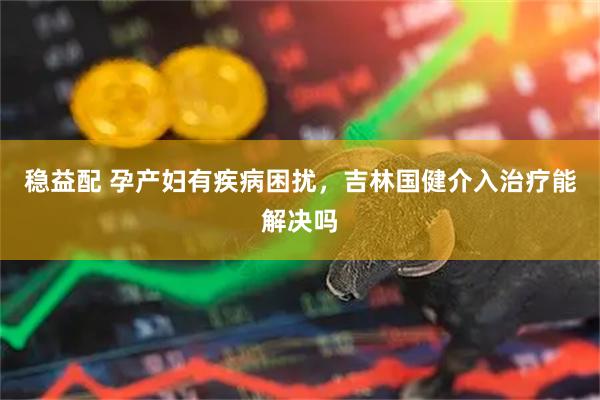 稳益配 孕产妇有疾病困扰，吉林国健介入治疗能解决吗