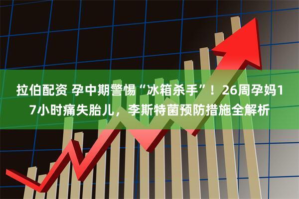 拉伯配资 孕中期警惕“冰箱杀手”！26周孕妈17小时痛失胎儿，李斯特菌预防措施全解析