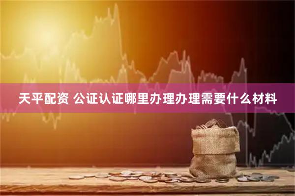 天平配资 公证认证哪里办理办理需要什么材料