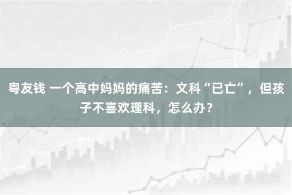 粤友钱 一个高中妈妈的痛苦：文科“已亡”，但孩子不喜欢理科，怎么办？