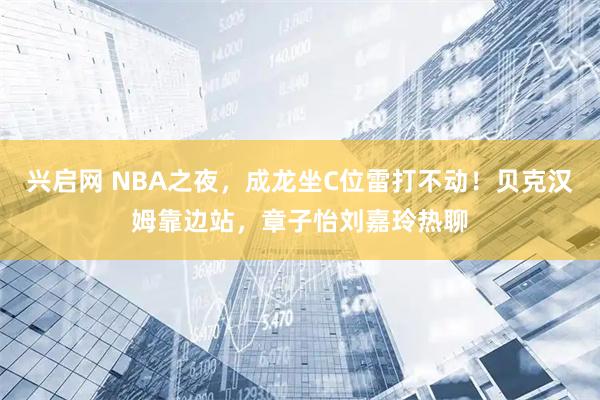 兴启网 NBA之夜，成龙坐C位雷打不动！贝克汉姆靠边站，章子怡刘嘉玲热聊