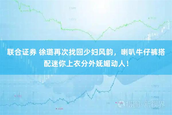 联合证券 徐璐再次找回少妇风韵，喇叭牛仔裤搭配迷你上衣分外妩媚动人！