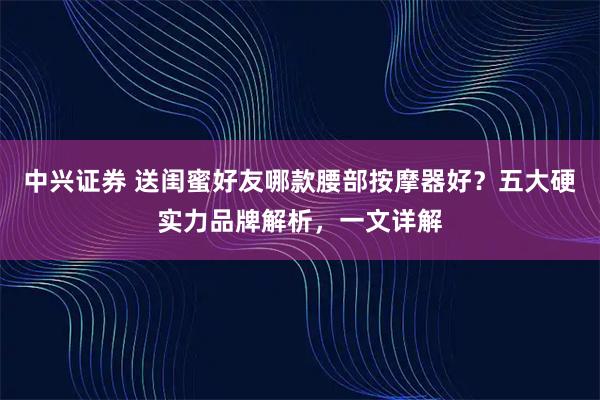 中兴证券 送闺蜜好友哪款腰部按摩器好？五大硬实力品牌解析，一文详解