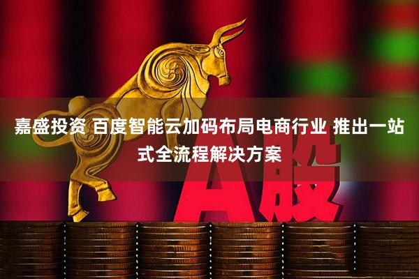 嘉盛投资 百度智能云加码布局电商行业 推出一站式全流程解决方案