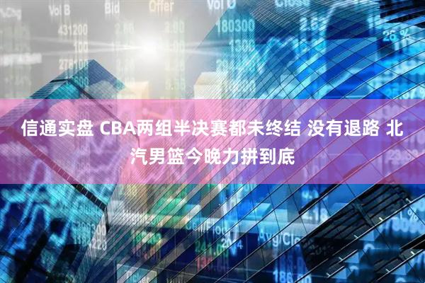信通实盘 CBA两组半决赛都未终结 没有退路 北汽男篮今晚力拼到底