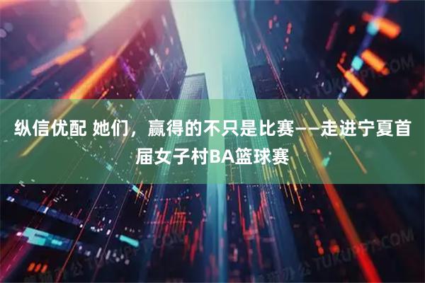 纵信优配 她们，赢得的不只是比赛——走进宁夏首届女子村BA篮球赛