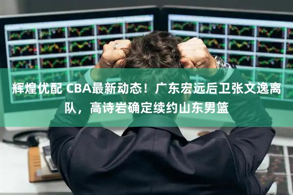 辉煌优配 CBA最新动态！广东宏远后卫张文逸离队，高诗岩确定续约山东男篮