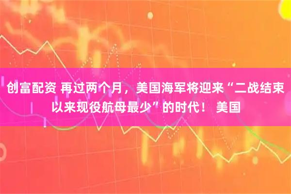 创富配资 再过两个月，美国海军将迎来“二战结束以来现役航母最少”的时代！ 美国