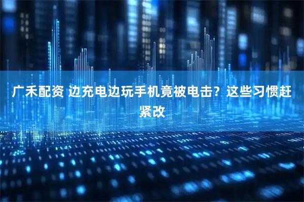 广禾配资 边充电边玩手机竟被电击？这些习惯赶紧改