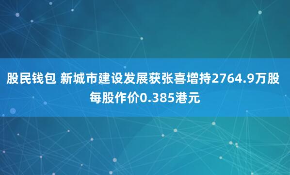 股民钱包 新城市建设发展获张喜增持2764.9万股 每股作价0.385港元