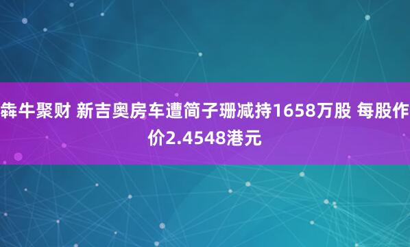 犇牛聚财 新吉奥房车遭简子珊减持1658万股 每股作价2.4548港元