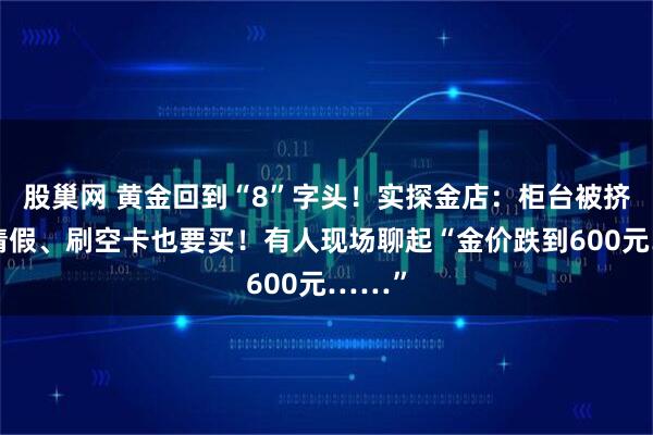 股巢网 黄金回到“8”字头！实探金店：柜台被挤爆！请假、刷空卡也要买！有人现场聊起“金价跌到600元……”