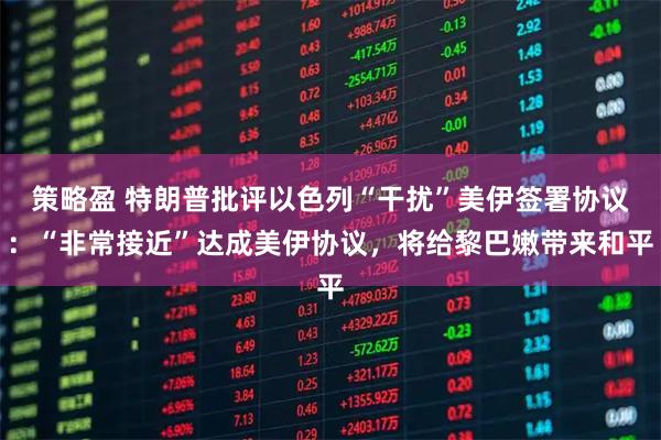 策略盈 特朗普批评以色列“干扰”美伊签署协议：“非常接近”达成美伊协议，将给黎巴嫩带来和平