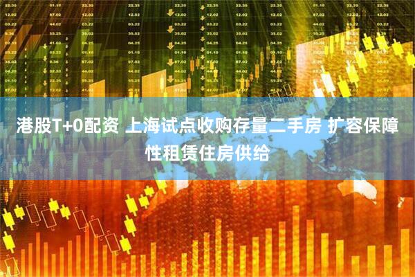 港股T+0配资 上海试点收购存量二手房 扩容保障性租赁住房供给