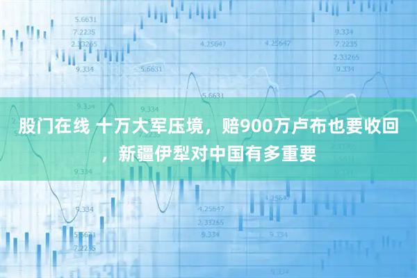 股门在线 十万大军压境，赔900万卢布也要收回，新疆伊犁对中国有多重要