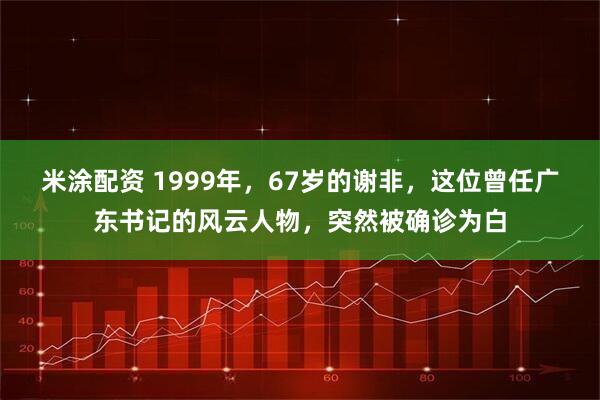 米涂配资 1999年，67岁的谢非，这位曾任广东书记的风云人物，突然被确诊为白