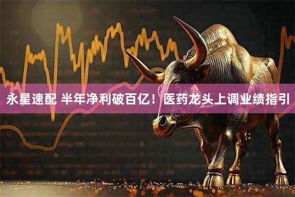 永星速配 半年净利破百亿！医药龙头上调业绩指引